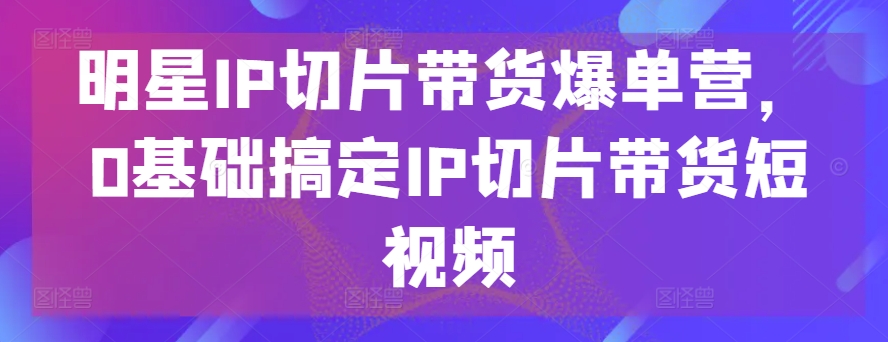 明星IP切片带货爆单营，0基础搞定IP切片带货短视频插图