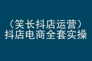 笑长抖店运营，抖店电商全套实操，抖音小店电商培训