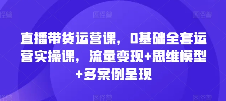 直播带货运营课，0基础全套运营实操课，流量变现+思维模型+多案例呈现插图