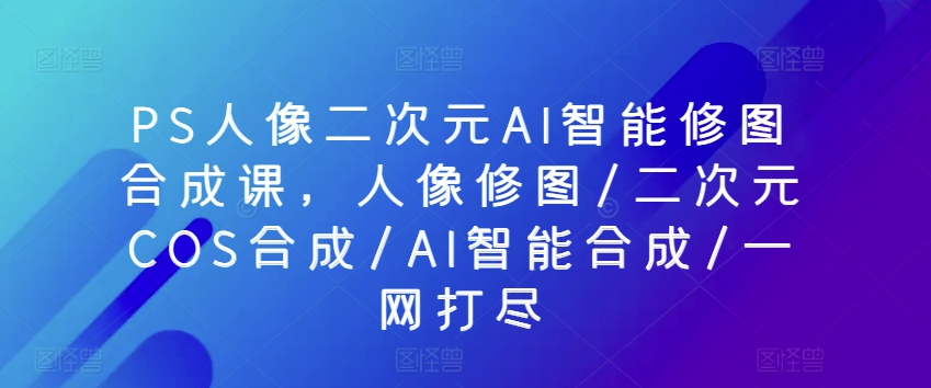 PS人像二次元AI智能修图合成课，人像修图/二次元COS合成/AI智能合成/一网打尽插图