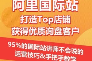 【阿里国际站】打造Top店铺&获得优质询盘客户，​95%的国际站讲师不会说的运营技巧