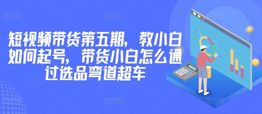 价值2980短视频带货第五期，教小白如何起号，带货小白怎么通过选品弯道超车插图